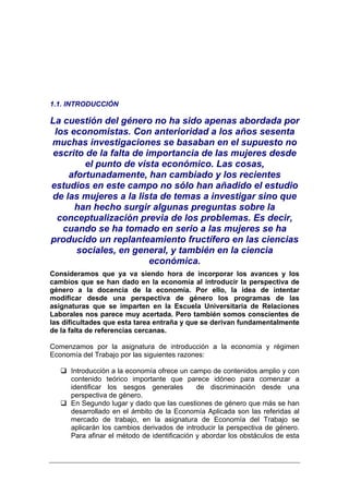 1.1. INTRODUCCIÓN

La cuestión del género no ha sido apenas abordada por
 los economistas. Con anterioridad a los años sesenta
muchas investigaciones se basaban en el supuesto no
 escrito de la falta de importancia de las mujeres desde
         el punto de vista económico. Las cosas,
    afortunadamente, han cambiado y los recientes
estudios en este campo no sólo han añadido el estudio
de las mujeres a la lista de temas a investigar sino que
      han hecho surgir algunas preguntas sobre la
  conceptualización previa de los problemas. Es decir,
   cuando se ha tomado en serio a las mujeres se ha
producido un replanteamiento fructífero en las ciencias
       sociales, en general, y también en la ciencia
                         económica.
Consideramos que ya va siendo hora de incorporar los avances y los
cambios que se han dado en la economía al introducir la perspectiva de
género a la docencia de la economía. Por ello, la idea de intentar
modificar desde una perspectiva de género los programas de las
asignaturas que se imparten en la Escuela Universitaria de Relaciones
Laborales nos parece muy acertada. Pero también somos conscientes de
las dificultades que esta tarea entraña y que se derivan fundamentalmente
de la falta de referencias cercanas.

Comenzamos por la asignatura de introducción a la economía y régimen
Economía del Trabajo por las siguientes razones:

      Introducción a la economía ofrece un campo de contenidos amplio y con
      contenido teórico importante que parece idóneo para comenzar a
      identificar los sesgos generales        de discriminación desde una
      perspectiva de género.
      En Segundo lugar y dado que las cuestiones de género que más se han
      desarrollado en el ámbito de la Economía Aplicada son las referidas al
      mercado de trabajo, en la asignatura de Economía del Trabajo se
      aplicarán los cambios derivados de introducir la perspectiva de género.
      Para afinar el método de identificación y abordar los obstáculos de esta
 