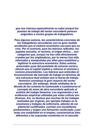 que nos interesa especialmente es saber porqué los
  puestos de trabajo del sector secundario parecen
     asignados a ciertos grupos de trabajadores.

 Para algunos autores, las características concretas de
    los trabajadores secundarios son en gran medida
 accidentes que el sistema económico usa pero que no
  crea. Por el contrario, para los teóricos radicales, los
   papeles sexuales, el racismo, el origen étnico..., son
    categorías que, aunque no han sido directamente
  creadas por los empleadores, por lo menos han sido
  reforzadas y manipuladas por ellos para estabilizar y
     legitimar la estructura económica. Estos autores
   prescinden pues del postulado de armonía social y
  aducen que el capital explota y refuerza el sexismo y
  racismo preexistentes. Los teóricos que entienden el
funcionamiento del mercado de trabajo en términos de
   una estructura dual señalan que la fuerza de trabajo
      femenina constituye la gran mayoría del sector
     secundario. Sin embargo, desde mediados de la
década de los ochenta ha comenzado a cuestionarse el
    concepto de mano de obra secundaria aplicado al
   análisis del trabajo femenino. Los argumentos y las
 evidencias empíricas utilizadas por estas críticas son
 diversas. Así, se destaca que muchos de los trabajos
    realizados por mujeres, por ejemplo trabajos en la
   enseñanza y trabajos de enfermería, además de ser
     altamente cualificados, cuentan con escalafones
profesionales y exigen una formación continuada, y por
tanto una estabilidad en el empleo, características bien
   diferentes a las supuestas existentes en el mercado
 