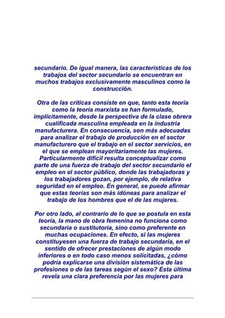 secundario. De igual manera, las características de los
   trabajos del sector secundario se encuentran en
muchos trabajos exclusivamente masculinos como la
                     construcción.

 Otra de las críticas consiste en que, tanto esta teoría
        como la teoría marxista se han formulado,
implícitamente, desde la perspectiva de la clase obrera
     cualificada masculina empleada en la industria
 manufacturera. En consecuencia, son más adecuadas
  para analizar el trabajo de producción en el sector
manufacturero que el trabajo en el sector servicios, en
   el que se emplean mayoritariamente las mujeres.
  Particularmente difícil resulta conceptualizar como
parte de una fuerza de trabajo del sector secundario el
 empleo en el sector público, donde las trabajadoras y
    los trabajadores gozan, por ejemplo, de relativa
 seguridad en el empleo. En general, se puede afirmar
  que estas teorías son más idóneas para analizar el
      trabajo de los hombres que el de las mujeres.

Por otro lado, al contrario de lo que se postula en esta
 teoría, la mano de obra femenina no funciona como
  secundaria o sustitutoria, sino como preferente en
    muchas ocupaciones. En efecto, si las mujeres
constituyesen una fuerza de trabajo secundaria, en el
    sentido de ofrecer prestaciones de algún modo
 inferiores o en todo caso menos solicitadas, ¿cómo
   podría explicarse una división sistemática de las
profesiones o de las tareas según el sexo? Esta última
   revela una clara preferencia por las mujeres para
 