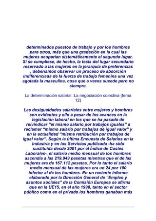 determinados puestos de trabajo y por los hombres
    para otros, más que una gradación en la cual las
mujeres ocuparían sistemáticamente el segundo lugar.
Si se cumpliese, de hecho, la tesis del lugar secundario
reservado a las mujeres en la jerarquía de preferencias
    , deberíamos observar un proceso de absorción
indiferenciada de la fuerza de trabajo femenina una vez
agotada la masculina, cosa que a veces sucede pero no
                        siempre.

 La determinación salarial: La negociación colectiva (tema
                             12)

 Las desigualdades salariales entre mujeres y hombres
     son evidentes y ello a pesar de los avances en la
      legislación laboral en los que se ha pasado de
   reivindicar “el mismo salario por trabajos iguales” a
 reclamar “mismo salario por trabajos de igual valor” y
   en la actualidad “misma retribución por trabajos de
igual valor”. Según la última Encuesta de Salarios en la
      Industria y en los Servicios publicada -ha sido
       sustituida desde 2001 por el Índice de Costes
  Laborales-, el salario medio mensual de los hombres
  ascendía a las 219.949 pesetas mientras que el de las
 mujeres era de 167.112 pesetas. Por lo tanto el salario
     medio mensual de las mujeres era un 24 por 100
    inferior al de los hombres. En un reciente informe
     elaborado por la Dirección General de “Empleo y
  asuntos sociales” de la Comisión Europea se afirma
     que en la UE15, en el año 1998, tanto en el sector
 público como en el privado los hombres ganaban más
 