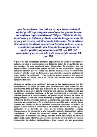 que las mujeres. Las únicas excepciones serían el
 sector público portugués -en el que las ganancias de
 las mujeres representaban el 108 por 100 de la de los
hombres- y el italiano y danés –donde las ganancias de
unas y otros son prácticamente idénticas-. En el mismo
documento los datos relativos a España señalan que, el
   sueldo bruto medio por hora de las mujeres en el
     sector público representaba el 93 por 100 del
  masculino y en el privado este porcentaje era del 83
                         por 100.

A pesar de las numerosas acciones legislativas, de ámbito autonómico,
estatal, europeo e internacional, no debemos dejar de preguntarnos por
los motivos de que persistan esas diferencias. Se constata que las
explicaciones tradicionales distan mucho de ser suficientes. Algunos
estudios señalan que “si todas las demás circunstancias se mantienen
iguales” -similar nivel de formación, experiencia, categoría profesional,
edad, sector de actividad …- las mujeres siguen ganando en algunos
países entre un 10por 100 y un 15por 100 menos que los hombres
aproximadamente.

¿Cómo se explica este residuo? Muchas de las explicaciones han ido
apareciendo a lo largo del texto pero consideramos que puede ser útil
sintetizarlas. Hay que decir que el análisis de las desigualdades salariales
es complejo porque el salario mismo es una variable compleja en la que
intervienen múltiples factores, a la vez económicos y sociales, pero
también políticos e institucionales. En primer lugar, cuando se habla de
desigualdades salariales entre hombres y mujeres todavía se refleja la
influencia de determinadas culturas y tradiciones. Algunos prejuicios, por
lo que se ve, son tenaces. En primer lugar, es posible que el salario de las
mujeres sea inferior al de los hombres porque se considera un salario de
apoyo lo que vuelve a remitirnos a la división sexual del trabajo y, en
particular, a la división de roles en la esfera doméstica -acceso
diferenciado a la educación y a la formación, reparto desigual del trabajo
doméstico …-. Como en economía estas variables se consideran
“exógenas” al mercado de trabajo quedan fuera del campo de análisis
económico. Esta interpretación es muy cómoda pero lo cierto es que la
producción de dichas desigualdades dista mucho de ser puramente
 