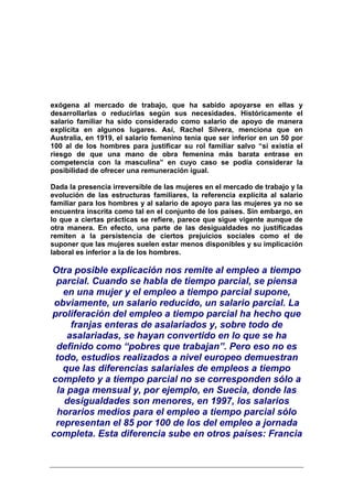 exógena al mercado de trabajo, que ha sabido apoyarse en ellas y
desarrollarlas o reducirlas según sus necesidades. Históricamente el
salario familiar ha sido considerado como salario de apoyo de manera
explícita en algunos lugares. Así, Rachel Silvera, menciona que en
Australia, en 1919, el salario femenino tenía que ser inferior en un 50 por
100 al de los hombres para justificar su rol familiar salvo “si existía el
riesgo de que una mano de obra femenina más barata entrase en
competencia con la masculina” en cuyo caso se podía considerar la
posibilidad de ofrecer una remuneración igual.

Dada la presencia irreversible de las mujeres en el mercado de trabajo y la
evolución de las estructuras familiares, la referencia explícita al salario
familiar para los hombres y al salario de apoyo para las mujeres ya no se
encuentra inscrita como tal en el conjunto de los países. Sin embargo, en
lo que a ciertas prácticas se refiere, parece que sigue vigente aunque de
otra manera. En efecto, una parte de las desigualdades no justificadas
remiten a la persistencia de ciertos prejuicios sociales como el de
suponer que las mujeres suelen estar menos disponibles y su implicación
laboral es inferior a la de los hombres.

Otra posible explicación nos remite al empleo a tiempo
 parcial. Cuando se habla de tiempo parcial, se piensa
   en una mujer y el empleo a tiempo parcial supone,
 obviamente, un salario reducido, un salario parcial. La
proliferación del empleo a tiempo parcial ha hecho que
     franjas enteras de asalariados y, sobre todo de
    asalariadas, se hayan convertido en lo que se ha
 definido como “pobres que trabajan”. Pero eso no es
 todo, estudios realizados a nivel europeo demuestran
   que las diferencias salariales de empleos a tiempo
completo y a tiempo parcial no se corresponden sólo a
 la paga mensual y, por ejemplo, en Suecia, donde las
   desigualdades son menores, en 1997, los salarios
 horarios medios para el empleo a tiempo parcial sólo
 representan el 85 por 100 de los del empleo a jornada
completa. Esta diferencia sube en otros países: Francia
 