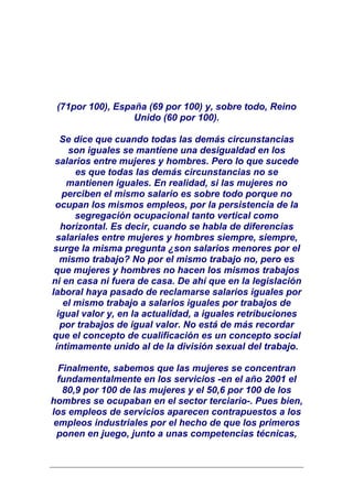 (71por 100), España (69 por 100) y, sobre todo, Reino
                  Unido (60 por 100).

   Se dice que cuando todas las demás circunstancias
     son iguales se mantiene una desigualdad en los
 salarios entre mujeres y hombres. Pero lo que sucede
       es que todas las demás circunstancias no se
     mantienen iguales. En realidad, si las mujeres no
   perciben el mismo salario es sobre todo porque no
 ocupan los mismos empleos, por la persistencia de la
       segregación ocupacional tanto vertical como
   horizontal. Es decir, cuando se habla de diferencias
 salariales entre mujeres y hombres siempre, siempre,
surge la misma pregunta ¿son salarios menores por el
   mismo trabajo? No por el mismo trabajo no, pero es
 que mujeres y hombres no hacen los mismos trabajos
ni en casa ni fuera de casa. De ahí que en la legislación
laboral haya pasado de reclamarse salarios iguales por
    el mismo trabajo a salarios iguales por trabajos de
  igual valor y, en la actualidad, a iguales retribuciones
   por trabajos de igual valor. No está de más recordar
que el concepto de cualificación es un concepto social
 íntimamente unido al de la división sexual del trabajo.

  Finalmente, sabemos que las mujeres se concentran
  fundamentalmente en los servicios -en el año 2001 el
   80,9 por 100 de las mujeres y el 50,6 por 100 de los
hombres se ocupaban en el sector terciario-. Pues bien,
los empleos de servicios aparecen contrapuestos a los
 empleos industriales por el hecho de que los primeros
  ponen en juego, junto a unas competencias técnicas,
 