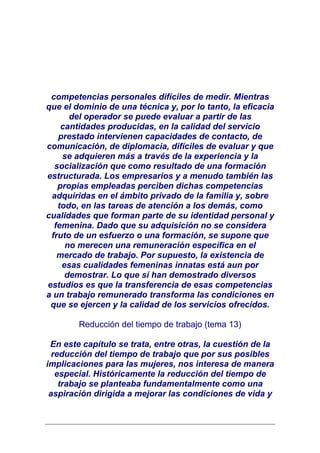 competencias personales difíciles de medir. Mientras
que el dominio de una técnica y, por lo tanto, la eficacia
      del operador se puede evaluar a partir de las
    cantidades producidas, en la calidad del servicio
   prestado intervienen capacidades de contacto, de
comunicación, de diplomacia, difíciles de evaluar y que
    se adquieren más a través de la experiencia y la
  socialización que como resultado de una formación
estructurada. Los empresarios y a menudo también las
   propias empleadas perciben dichas competencias
 adquiridas en el ámbito privado de la familia y, sobre
   todo, en las tareas de atención a los demás, como
cualidades que forman parte de su identidad personal y
  femenina. Dado que su adquisición no se considera
 fruto de un esfuerzo o una formación, se supone que
     no merecen una remuneración específica en el
   mercado de trabajo. Por supuesto, la existencia de
    esas cualidades femeninas innatas está aun por
     demostrar. Lo que sí han demostrado diversos
estudios es que la transferencia de esas competencias
a un trabajo remunerado transforma las condiciones en
 que se ejercen y la calidad de los servicios ofrecidos.

        Reducción del tiempo de trabajo (tema 13)

 En este capítulo se trata, entre otras, la cuestión de la
  reducción del tiempo de trabajo que por sus posibles
implicaciones para las mujeres, nos interesa de manera
   especial. Históricamente la reducción del tiempo de
    trabajo se planteaba fundamentalmente como una
 aspiración dirigida a mejorar las condiciones de vida y
 