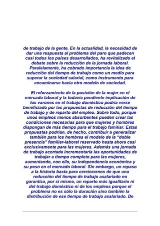 de trabajo de la gente. En la actualidad, la necesidad de
 dar una respuesta al problema del paro que padecen
 casi todos los países desarrollados, ha revitalizado el
    debate sobre la reducción de la jornada laboral.
   Paralelamente, ha cobrado importancia la idea de
 reducción del tiempo de trabajo como un medio para
  superar la sociedad salarial, como instrumento para
      encaminarse hacia otro modelo de sociedad.

     El reforzamiento de la posición de la mujer en el
 mercado laboral y la todavía pendiente implicación de
    los varones en el trabajo doméstico podría verse
beneficiado por las propuestas de reducción del tiempo
de trabajo y de reparto del empleo. Sobre todo, porque
  unos empleos menos absorbentes pueden crear las
  condiciones necesarias para que mujeres y hombres
dispongan de más tiempo para el trabajo familiar. Estas
 propuestas podrían, de hecho, contribuir a generalizar
    también para los hombres el modelo de la “doble
 presencia” familiar-laboral reservado hasta ahora casi
exclusivamente para las mujeres. Además una jornada
de trabajo acortada incrementaría las oportunidades de
       trabajar a tiempo completo para las mujeres,
 aumentando, con ello, su independencia económica y
su peso en el mercado laboral. Sin embargo, un repaso
     a la historia basta para cerciorarnos de que una
      reducción del tiempo de trabajo asalariado no
  garantiza, por sí misma, un reparto más igualitario ni
   del trabajo doméstico ni de los empleos porque el
     problema no es sólo la duración sino también la
  distribución de ese tiempo de trabajo asalariado. De
 