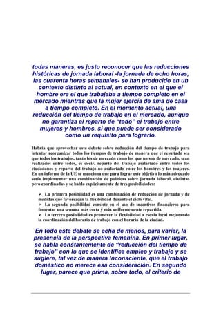 todas maneras, es justo reconocer que las reducciones
históricas de jornada laboral -la jornada de ocho horas,
las cuarenta horas semanales- se han producido en un
   contexto distinto al actual, un contexto en el que el
  hombre era el que trabajaba a tiempo completo en el
 mercado mientras que la mujer ejercía de ama de casa
     a tiempo completo. En el momento actual, una
reducción del tiempo de trabajo en el mercado, aunque
    no garantiza el reparto de “todo” el trabajo entre
   mujeres y hombres, sí que puede ser considerado
            como un requisito para lograrlo.

Habría que aprovechar este debate sobre reducción del tiempo de trabajo para
intentar reorganizar todos los tiempos de trabajo de manera que el resultado sea
que todos los trabajos, tanto los de mercado como los que no son de mercado, sean
realizados entre todos, es decir, reparto del trabajo asalariado entre todos los
ciudadanos y reparto del trabajo no asalariado entre los hombres y las mujeres.
En un informe de la UE se menciona que para lograr este objetivo lo más adecuado
sería implementar una combinación de políticas sobre jornada laboral, distintas
pero coordinadas y se habla explícitamente de tres posibilidades:

       La primera posibilidad es una combinación de reducción de jornada y de
   medidas que favorezcan la flexibilidad durante el ciclo vital.
       La segunda posibilidad consiste en el uso de incentivos financieros para
   fomentar una semana más corta y más uniformemente repartida.
       La tercera posibilidad es promover la flexibilidad a escala local mejorando
   la coordinación del horario de trabajo con el horario de la ciudad.

En todo este debate se echa de menos, para variar, la
presencia de la perspectiva femenina. En primer lugar,
se habla constantemente de “reducción del tiempo de
trabajo” con lo que se identifica empleo y trabajo y se
sugiere, tal vez de manera inconsciente, que el trabajo
doméstico no merece esa consideración. En segundo
   lugar, parece que prima, sobre todo, el criterio de
 