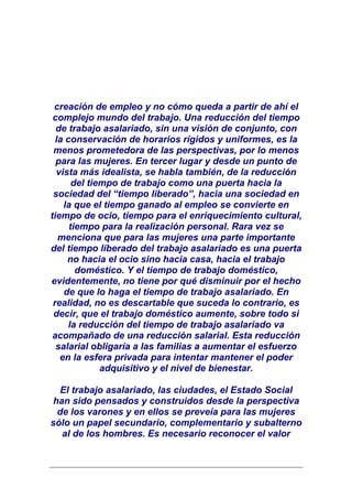 creación de empleo y no cómo queda a partir de ahí el
 complejo mundo del trabajo. Una reducción del tiempo
  de trabajo asalariado, sin una visión de conjunto, con
  la conservación de horarios rígidos y uniformes, es la
 menos prometedora de las perspectivas, por lo menos
  para las mujeres. En tercer lugar y desde un punto de
  vista más idealista, se habla también, de la reducción
       del tiempo de trabajo como una puerta hacia la
 sociedad del “tiempo liberado”, hacia una sociedad en
    la que el tiempo ganado al empleo se convierte en
tiempo de ocio, tiempo para el enriquecimiento cultural,
      tiempo para la realización personal. Rara vez se
   menciona que para las mujeres una parte importante
del tiempo liberado del trabajo asalariado es una puerta
     no hacia el ocio sino hacia casa, hacia el trabajo
        doméstico. Y el tiempo de trabajo doméstico,
evidentemente, no tiene por qué disminuir por el hecho
    de que lo haga el tiempo de trabajo asalariado. En
 realidad, no es descartable que suceda lo contrario, es
 decir, que el trabajo doméstico aumente, sobre todo si
      la reducción del tiempo de trabajo asalariado va
 acompañado de una reducción salarial. Esta reducción
  salarial obligaría a las familias a aumentar el esfuerzo
   en la esfera privada para intentar mantener el poder
              adquisitivo y el nivel de bienestar.

  El trabajo asalariado, las ciudades, el Estado Social
 han sido pensados y construidos desde la perspectiva
  de los varones y en ellos se preveía para las mujeres
sólo un papel secundario, complementario y subalterno
   al de los hombres. Es necesario reconocer el valor
 