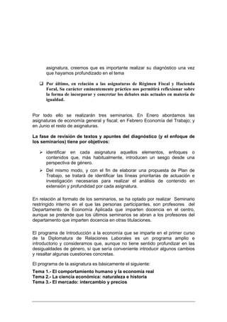 asignatura, creemos que es importante realizar su diagnóstico una vez
      que hayamos profundizado en el tema

      Por último, en relación a las asignaturas de Régimen Fiscal y Hacienda
      Foral, Su carácter eminentemente práctico nos permitirá reflexionar sobre
      la forma de incorporar y concretar los debates más actuales en materia de
      igualdad.


Por todo ello se realizarán tres seminarios. En Enero abordamos las
asignaturas de economía general y fiscal; en Febrero Economía del Trabajo; y
en Junio el resto de asignaturas.

La fase de revisión de textos y apuntes del diagnóstico (y el enfoque de
los seminarios) tiene por objetivos:

      identificar en cada asignatura aquellos elementos, enfoques o
      contenidos que, más habitualmente, introducen un sesgo desde una
      perspectiva de género.
      Del mismo modo, y con el fin de elaborar una propuesta de Plan de
      Trabajo, se tratará de identificar las líneas prioritarias de actuación e
      investigación necesarias para realizar el análisis de contenido en
      extensión y profundidad por cada asignatura.

En relación al formato de los seminarios, se ha optado por realizar Seminario
restringido interno en el que las personas participantes, son profesores del
Departamento de Economía Aplicada que imparten docencia en el centro,
aunque se pretende que los últimos seminarios se abran a los profesores del
departamento que imparten docencia en otras titulaciones.

El programa de Introducción a la economía que se imparte en el primer curso
de la Diplomatura de Relaciones Laborales es un programa amplio e
introductorio y consideramos que, aunque no tiene sentido profundizar en las
desigualdades de género, sí que sería conveniente introducir algunos cambios
y resaltar algunas cuestiones concretas.

El programa de la asignatura es básicamente el siguiente:
Tema 1.- El comportamiento humano y la economía real
Tema 2.- La ciencia económica: naturaleza e historia
Tema 3.- El mercado: intercambio y precios
 