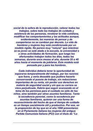 social de la esfera de la reproducción, valorar todos los
     trabajos, sobre todo los trabajos de cuidado y
 asistencia de las personas, revalorar la vida cotidiana,
modificar los comportamientos y las actitudes aunque,
       evidentemente, las maneras de pensar y de
  comportarse no se cambian por decreto. La vida de
   hombres y mujeres hoy está condicionada por un
 modelo rígido. No parece muy “natural” que mientras
se es joven se esté atado a la escuela, la universidad o
    a otras actividades de formación, que luego los
     afortunados trabajen todos los días, todas las
 semanas, durante once meses al año, durante 25 o 40
 años hasta el momento de jubilarse. Este modelo está
            pensado por y para los hombres.

     Cada individuo debería tener la oportunidad de
 separarse temporalmente del trabajo, por las razones
     que fuera, y sería deseable que pudiera hacerlo
   conservando el puesto de trabajo, sin reducciones
  importantes de su renta, sin perder sus derechos en
   materia de seguridad social y sin que su carrera se
 viera perjudicada. Habría que seguir avanzando en el
  tema de los permisos para el cuidado no sólo de los
niños, sino también por otros asuntos familiares. Tanto
     la excedencia parental, como la excedencia por
       asuntos familiares, quieren ser una forma de
reconocimiento del hecho de que el tiempo de cuidado
es un tiempo socialmente útil y productivo. Por eso, en
 la proposición de ley que en el año 1990 presentaron
    en el Parlamento italiano las mujeres del antiguo
   Partido Comunista Italiano (PCI) con el título de “Le
 