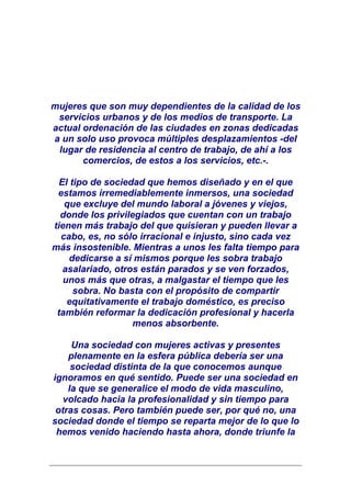 mujeres que son muy dependientes de la calidad de los
 servicios urbanos y de los medios de transporte. La
actual ordenación de las ciudades en zonas dedicadas
a un solo uso provoca múltiples desplazamientos -del
 lugar de residencia al centro de trabajo, de ahí a los
       comercios, de estos a los servicios, etc.-.

  El tipo de sociedad que hemos diseñado y en el que
 estamos irremediablemente inmersos, una sociedad
   que excluye del mundo laboral a jóvenes y viejos,
  donde los privilegiados que cuentan con un trabajo
tienen más trabajo del que quisieran y pueden llevar a
  cabo, es, no sólo irracional e injusto, sino cada vez
más insostenible. Mientras a unos les falta tiempo para
    dedicarse a sí mismos porque les sobra trabajo
   asalariado, otros están parados y se ven forzados,
   unos más que otras, a malgastar el tiempo que les
      sobra. No basta con el propósito de compartir
    equitativamente el trabajo doméstico, es preciso
 también reformar la dedicación profesional y hacerla
                   menos absorbente.

     Una sociedad con mujeres activas y presentes
    plenamente en la esfera pública debería ser una
     sociedad distinta de la que conocemos aunque
ignoramos en qué sentido. Puede ser una sociedad en
    la que se generalice el modo de vida masculino,
   volcado hacia la profesionalidad y sin tiempo para
 otras cosas. Pero también puede ser, por qué no, una
sociedad donde el tiempo se reparta mejor de lo que lo
 hemos venido haciendo hasta ahora, donde triunfe la
 
