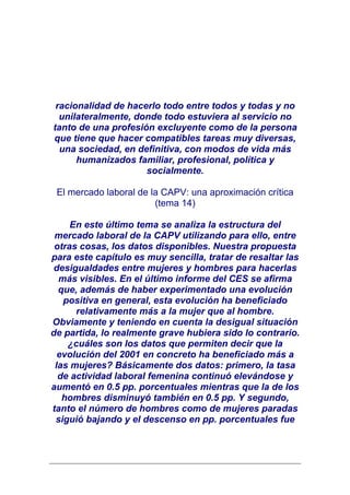 racionalidad de hacerlo todo entre todos y todas y no
  unilateralmente, donde todo estuviera al servicio no
tanto de una profesión excluyente como de la persona
que tiene que hacer compatibles tareas muy diversas,
  una sociedad, en definitiva, con modos de vida más
      humanizados familiar, profesional, política y
                     socialmente.

 El mercado laboral de la CAPV: una aproximación crítica
                        (tema 14)

     En este último tema se analiza la estructura del
 mercado laboral de la CAPV utilizando para ello, entre
 otras cosas, los datos disponibles. Nuestra propuesta
para este capítulo es muy sencilla, tratar de resaltar las
 desigualdades entre mujeres y hombres para hacerlas
  más visibles. En el último informe del CES se afirma
  que, además de haber experimentado una evolución
   positiva en general, esta evolución ha beneficiado
      relativamente más a la mujer que al hombre.
Obviamente y teniendo en cuenta la desigual situación
de partida, lo realmente grave hubiera sido lo contrario.
    ¿cuáles son los datos que permiten decir que la
  evolución del 2001 en concreto ha beneficiado más a
 las mujeres? Básicamente dos datos: primero, la tasa
  de actividad laboral femenina continuó elevándose y
aumentó en 0.5 pp. porcentuales mientras que la de los
   hombres disminuyó también en 0.5 pp. Y segundo,
tanto el número de hombres como de mujeres paradas
 siguió bajando y el descenso en pp. porcentuales fue
 