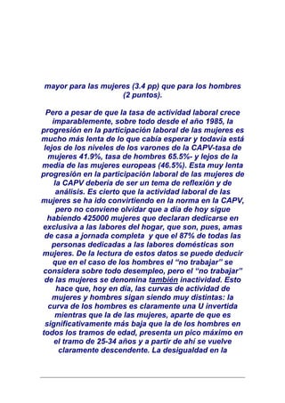 mayor para las mujeres (3.4 pp) que para los hombres
                    (2 puntos).

  Pero a pesar de que la tasa de actividad laboral crece
    imparablemente, sobre todo desde el año 1985, la
progresión en la participación laboral de las mujeres es
mucho más lenta de lo que cabía esperar y todavía está
 lejos de los niveles de los varones de la CAPV-tasa de
  mujeres 41.9%, tasa de hombres 65.5%- y lejos de la
media de las mujeres europeas (46.5%). Esta muy lenta
progresión en la participación laboral de las mujeres de
     la CAPV debería de ser un tema de reflexión y de
      análisis. Es cierto que la actividad laboral de las
mujeres se ha ido convirtiendo en la norma en la CAPV,
      pero no conviene olvidar que a día de hoy sigue
  habiendo 425000 mujeres que declaran dedicarse en
exclusiva a las labores del hogar, que son, pues, amas
 de casa a jornada completa y que el 87% de todas las
    personas dedicadas a las labores domésticas son
mujeres. De la lectura de estos datos se puede deducir
    que en el caso de los hombres el “no trabajar” se
considera sobre todo desempleo, pero el “no trabajar”
 de las mujeres se denomina también inactividad. Esto
      hace que, hoy en día, las curvas de actividad de
    mujeres y hombres sigan siendo muy distintas: la
  curva de los hombres es claramente una U invertida
     mientras que la de las mujeres, aparte de que es
 significativamente más baja que la de los hombres en
todos los tramos de edad, presenta un pico máximo en
     el tramo de 25-34 años y a partir de ahí se vuelve
       claramente descendente. La desigualdad en la
 