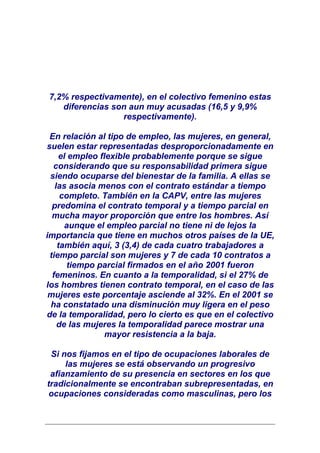 7,2% respectivamente), en el colectivo femenino estas
   diferencias son aun muy acusadas (16,5 y 9,9%
                 respectivamente).

 En relación al tipo de empleo, las mujeres, en general,
suelen estar representadas desproporcionadamente en
    el empleo flexible probablemente porque se sigue
  considerando que su responsabilidad primera sigue
 siendo ocuparse del bienestar de la familia. A ellas se
   las asocia menos con el contrato estándar a tiempo
     completo. También en la CAPV, entre las mujeres
  predomina el contrato temporal y a tiempo parcial en
  mucha mayor proporción que entre los hombres. Así
      aunque el empleo parcial no tiene ni de lejos la
importancia que tiene en muchos otros países de la UE,
    también aquí, 3 (3,4) de cada cuatro trabajadores a
 tiempo parcial son mujeres y 7 de cada 10 contratos a
       tiempo parcial firmados en el año 2001 fueron
  femeninos. En cuanto a la temporalidad, si el 27% de
los hombres tienen contrato temporal, en el caso de las
 mujeres este porcentaje asciende al 32%. En el 2001 se
 ha constatado una disminución muy ligera en el peso
de la temporalidad, pero lo cierto es que en el colectivo
    de las mujeres la temporalidad parece mostrar una
                mayor resistencia a la baja.

 Si nos fijamos en el tipo de ocupaciones laborales de
     las mujeres se está observando un progresivo
 afianzamiento de su presencia en sectores en los que
tradicionalmente se encontraban subrepresentadas, en
 ocupaciones consideradas como masculinas, pero los
 