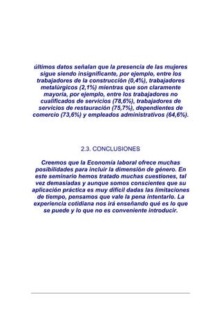 últimos datos señalan que la presencia de las mujeres
   sigue siendo insignificante, por ejemplo, entre los
 trabajadores de la construcción (0,4%), trabajadores
   metalúrgicos (2,1%) mientras que son claramente
    mayoría, por ejemplo, entre los trabajadores no
   cualificados de servicios (78,6%), trabajadores de
  servicios de restauración (75,7%), dependientes de
comercio (73,6%) y empleados administrativos (64,6%).




                 2.3. CONCLUSIONES

   Creemos que la Economía laboral ofrece muchas
 posibilidades para incluir la dimensión de género. En
 este seminario hemos tratado muchas cuestiones, tal
 vez demasiadas y aunque somos conscientes que su
aplicación práctica es muy difícil dadas las limitaciones
  de tiempo, pensamos que vale la pena intentarlo. La
experiencia cotidiana nos irá enseñando qué es lo que
    se puede y lo que no es conveniente introducir.
 