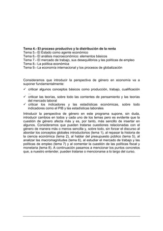 Tema 4.- El proceso productivo y la distribución de la renta
Tema 5.- El Estado como agente económico
Tema 6.- El análisis macroeconómico: elementos básicos
Tema 7.- El mercado de trabajo, sus desequilibrios y las políticas de empleo
Tema 8.- La política económica
Tema 9.- La economía internacional y los procesos de globalización


Consideramos que introducir la perspectiva de género en economía va a
suponer fundamentalmente:
   criticar algunos conceptos básicos como producción, trabajo, cualificación
   …
   criticar las teorías, sobre todo las corrientes de pensamiento y las teorías
   del mercado laboral
   criticar los indicadores y las estadísticas económicas, sobre todo
   indicadores como el PIB y las estadísticas laborales
Introducir la perspectiva de género en este programa supone, sin duda,
introducir cambios en todos y cada uno de los temas pero es evidente que la
cuestión de género afecta más y es, por tanto, más sencillo de insertar en
algunos. Consideramos que pueden tratarse cuestiones relacionadas con el
género de manera más o menos sencilla y, sobre todo, sin forzar el discurso al
abordar los conceptos globales introductorios (tema 1), al repasar la historia de
la ciencia económica (tema 2), al hablar del presupuesto público (tema 5), al
analizar las macromagnitudes (tema 6), al estudiar el mercado de trabajo y las
políticas de empleo (tema 7) y al comentar la cuestión de las políticas fiscal y
monetaria (tema 8). A continuación pasamos a mencionar los puntos concretos
que, a nuestro entender, pueden tratarse o mencionarse a lo largo del curso.
 
