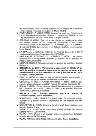 de especialistas sobre acciones positivas en el campo de la igualdad
entre hombres y mujeres, Instituto de la Mujer, Madrid.
INSTITUTO DE LA MUJER (2001): Igualdad de mujeres y hombres a la
luz del Tratado de Amsterdam, Seminario celebrado en Madrid los días
13 y 14 de febrero de 2000, Instituto de la Mujer, Madrid.
KERGOAT, D. (1984): “Por una sociología de las relaciones sociales.
Del análisis crítico de las categorías dominantes a una nueva
conceptualización” en BORDERIAS, C., CARRASCO, C., y ALEMANY,
C. (comps.)(1994): Las mujeres y el trabajo. Rupturas conceptuales,
Icaria, Barcelona.
LARRAÑAGA, M. (2002): El trabajo de las mujeres. El caso de la CAPV
en el contexto europeo, Tesis doctorales, UPV/EHU
MARUANI, M., ROGERAT, CH., y TORNS, T. (2000): Las nuevas
fronteras de la desigualdad. Hombres y mujeres en el mercado de
trabajo, Icaria, Barcelona
MEDA, D. (1998): E l trabajo, un valor en peligro de extinción, Gedisa,
Barcelona.
NELSON A., J. (2000): “Feminismo y economía” en Villota, P. de
(ed.): La política económica desde una perspectiva de género. La
individualización de los derechos sociales y fiscales en la Unión
Europea, Alianza, Madrid.
OFFE, C. (1984): La sociedad del trabajo. Problemas estructurales y
perspectivas de futuro, Alianza Universidad, Madrid, 1992
OSBORNE, R. (1997): “Grupos minoritarios y acción positiva: Las
mujeres y las políticas de igualdad”, Papers, Revista de Sociología, 53.
RECIO, A. (1997): “Paro y mercado laboral: formas de mirar y preguntas
por contestar” en VV.AA. (1997): El paro y el empleo: enfoques
alternativos, Germanía, Barcelona.
RECIO, A. (1997): Trabajo, personas, mercados. Manual de
economía laboral, Icaria, Barcelona.
RODRÍGUEZ, GOÑI y MAGUREGI (eds.)(1996): El futuro del trabajo.
Reorganizar y repartir desde la perspectiva de las mujeres, Bakeaz,
Bilbao
SCHNAPPER, D. (1997): Contre la fin du travail, Conversations pour
demain, Textuel, Paris.
URIARTE, E. y ELIZONDO, A.(coords.) (1997): Mujeres en política,
Editorial Ariel S.A., Barcelona.
VV.AA. (1997): El paro y el empleo: enfoques alternativos, Colección
Arcadia, Germanía, Barcelona.
VV.AA. (1998): El libro de las 35 horas, El Viejo Topo, Barcelona.
 