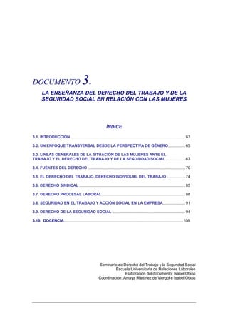 DOCUMENTO                               3.
       LA ENSEÑANZA DEL DERECHO DEL TRABAJO Y DE LA
       SEGURIDAD SOCIAL EN RELACIÓN CON LAS MUJERES




                                                            ÍNDICE

3.1. INTRODUCCIÓN ............................................................................................................ 63

3.2. UN ENFOQUE TRANSVERSAL DESDE LA PERSPECTIVA DE GÉNERO................ 65

3.3. LINEAS GENERALES DE LA SITUACIÓN DE LAS MUJERES ANTE EL
TRABAJO Y EL DERECHO DEL TRABAJO Y DE LA SEGURIDAD SOCIAL .................. 67

3.4. FUENTES DEL DERECHO ............................................................................................ 70

3.5. EL DERECHO DEL TRABAJO. DERECHO INDIVIDUAL DEL TRABAJO ................. 74

3.6. DERECHO SINDICAL .................................................................................................... 85

3.7. DERECHO PROCESAL LABORAL............................................................................... 88

3.8. SEGURIDAD EN EL TRABAJO Y ACCIÓN SOCIAL EN LA EMPRESA..................... 91

3.9. DERECHO DE LA SEGURIDAD SOCIAL ..................................................................... 94

3.10. DOCENCIA.................................................................................................................108




                                                      Seminario de Derecho del Trabajo y la Seguridad Social
                                                               Escuela Universitaria de Relaciones Laborales
                                                                     Elaboración del documento: Isabel Otxoa
                                                      Coordinación: Amaya Martínez de Viergol e Isabel Otxoa
 
