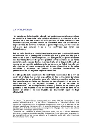3.1. INTRODUCCIÓN


 Un estudio de la legislación laboral y de protección social que explique
su aparición y desarrollo, debe referirse al contexto económico, social y
político en el que las normas se han gestado. La sola referencia a las
normas concretas, el mero análisis de sus textos, sean los preámbulos o
exposiciones de motivos o incluso la parte dispositiva, no da cuenta ni
del papel que cumplen ni de la real efectividad que tienen sus
disposiciones.

Por un lado, la eficacia buscada declaradamente por la autoridad puede
no coincidir con la perseguida realmente por ella, y para ello hay que ir
más allá de lo que la norma explicita1. Así por ejemplo, se puede disponer
que las trabajadoras de hogar que presten servicios menos de 20 horas
semanales deben darse de ellas mismas de alta en la Seguridad Social. La
norma no se cumplirá prácticamente nunca, pero se habrá logrado con
ello abaratar el costo empresarial del trabajo doméstico en jornadas
reducidas, y expulsar del sistema a posibles demandantes de
prestaciones de un Régimen Especial deficitario.

Por otra parte, debe examinarse la efectividad institucional de la ley, es
decir, si produce los efectos esperables en las instituciones jurídicas
responsables de su aplicación; para ello habría que analizar cuáles son
los mecanismos previstos para imponer su cumplimiento, si se toma en
consideración por los órganos estatales y si se sanciona su
contravención2. El incumplimiento masivo y abierto de la norma que
garantiza a las mujeres la no discriminación por razón de sexo en el
acceso al empleo, es una muestra de disposición legal de baja
efectividad.



1
  CAPELLA, J.R., Elementos de análisis jurídico, Edit. Trotta 1999, 86. Por ejemplo, es dato
histórico admitido que el art. 119 del Tratado Constitutivo de la Comunidad Europea, que
garantiza la igualdad retributiva de mujeres y hombres como aspecto de la política social, se
introdujo a petición de Francia con el fin de evitar las distorsiones a la competencia con los
demás países de la Comunidad, que pudieran provenir del pago a las mujeres de salarios
inferiores a los hombres por idéntico trabajo.
2
  CAPELLA, J.R., Elementos de análisis jurídico, Edit. Trotta 1999, 86. La práctica del derecho
laboral sancionador tiene múltiples ejemplos de jerarquización de objetivos en la persecución
del incumplimiento de las normas laborales y de seguridad social, aún ante infracciones
formalmente del mismo rango.
 
