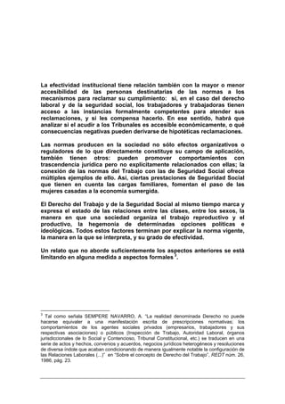 La efectividad institucional tiene relación también con la mayor o menor
accesibilidad de las personas destinatarias de las normas a los
mecanismos para reclamar su cumplimiento: si, en el caso del derecho
laboral y de la seguridad social, los trabajadores y trabajadoras tienen
acceso a las instancias formalmente competentes para atender sus
reclamaciones, y si les compensa hacerlo. En ese sentido, habrá que
analizar si el acudir a los Tribunales es accesible económicamente, o qué
consecuencias negativas pueden derivarse de hipotéticas reclamaciones.

Las normas producen en la sociedad no sólo efectos organizativos o
reguladores de lo que directamente constituye su campo de aplicación,
también tienen otros: pueden promover comportamientos con
trascendencia jurídica pero no explícitamente relacionados con ellas; la
conexión de las normas del Trabajo con las de Seguridad Social ofrece
múltiples ejemplos de ello. Así, ciertas prestaciones de Seguridad Social
que tienen en cuenta las cargas familiares, fomentan el paso de las
mujeres casadas a la economía sumergida.

El Derecho del Trabajo y de la Seguridad Social al mismo tiempo marca y
expresa el estado de las relaciones entre las clases, entre los sexos, la
manera en que una sociedad organiza el trabajo reproductivo y el
productivo, la hegemonía de determinadas opciones políticas e
ideológicas. Todos estos factores terminan por explicar la norma vigente,
la manera en la que se interpreta, y su grado de efectividad.

Un relato que no aborde suficientemente los aspectos anteriores se está
limitando en alguna medida a aspectos formales 3.




3
  Tal como señala SEMPERE NAVARRO, A. “La realidad denominada Derecho no puede
hacerse equivaler a una manifestación escrita de prescripciones normativas; los
comportamientos de los agentes sociales privados (empresarios, trabajadores y sus
respectivas asociaciones) o públicos (Inspección de Trabajo, Autoridad Laboral, órganos
jurisdiccionales de lo Social y Contencioso, Tribunal Constitucional, etc.) se traducen en una
serie de actos y hechos, convenios y acuerdos, negocios jurídicos heterogéneos y resoluciones
de diversa índole que acaban condicionando de manera igualmente notable la configuración de
las Relaciones Laborales (...)” en “Sobre el concepto de Derecho del Trabajo”, REDT núm. 26,
1986, pág. 23.
 