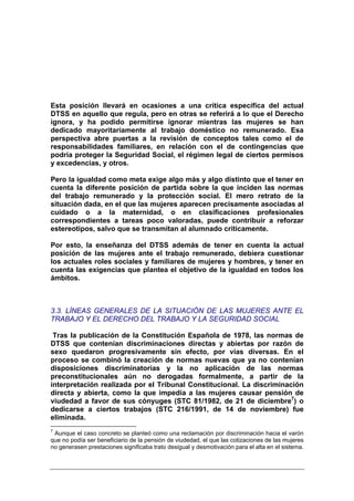 Esta posición llevará en ocasiones a una crítica específica del actual
DTSS en aquello que regula, pero en otras se referirá a lo que el Derecho
ignora, y ha podido permitirse ignorar mientras las mujeres se han
dedicado mayoritariamente al trabajo doméstico no remunerado. Esa
perspectiva abre puertas a la revisión de conceptos tales como el de
responsabilidades familiares, en relación con el de contingencias que
podría proteger la Seguridad Social, el régimen legal de ciertos permisos
y excedencias, y otros.

Pero la igualdad como meta exige algo más y algo distinto que el tener en
cuenta la diferente posición de partida sobre la que inciden las normas
del trabajo remunerado y la protección social. El mero retrato de la
situación dada, en el que las mujeres aparecen precisamente asociadas al
cuidado o a la maternidad, o en clasificaciones profesionales
correspondientes a tareas poco valoradas, puede contribuir a reforzar
estereotipos, salvo que se transmitan al alumnado críticamente.

Por esto, la enseñanza del DTSS además de tener en cuenta la actual
posición de las mujeres ante el trabajo remunerado, debiera cuestionar
los actuales roles sociales y familiares de mujeres y hombres, y tener en
cuenta las exigencias que plantea el objetivo de la igualdad en todos los
ámbitos.



3.3. LÍNEAS GENERALES DE LA SITUACIÓN DE LAS MUJERES ANTE EL
TRABAJO Y EL DERECHO DEL TRABAJO Y LA SEGURIDAD SOCIAL

 Tras la publicación de la Constitución Española de 1978, las normas de
DTSS que contenían discriminaciones directas y abiertas por razón de
sexo quedaron progresivamente sin efecto, por vías diversas. En el
proceso se combinó la creación de normas nuevas que ya no contenían
disposiciones discriminatorias y la no aplicación de las normas
preconstitucionales aún no derogadas formalmente, a partir de la
interpretación realizada por el Tribunal Constitucional. La discriminación
directa y abierta, como la que impedía a las mujeres causar pensión de
viudedad a favor de sus cónyuges (STC 81/1982, de 21 de diciembre7) o
dedicarse a ciertos trabajos (STC 216/1991, de 14 de noviembre) fue
eliminada.
7
 Aunque el caso concreto se planteó como una reclamación por discriminación hacia el varón
que no podía ser beneficiario de la pensión de viudedad, el que las cotizaciones de las mujeres
no generasen prestaciones significaba trato desigual y desmotivación para el alta en el sistema.
 