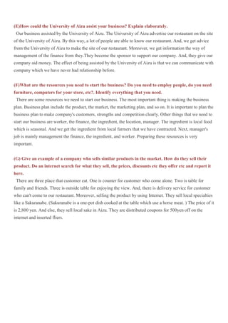 (E)How could the University of Aizu assist your business? Explain elaborately.
 Our business assisted by the University of Aizu. The University of Aizu advertise our restaurant on the site
of the University of Aizu. By this way, a lot of people are able to know our restaurant. And, we get advice
from the University of Aizu to make the site of our restaurant. Moreover, we get information the way of
management of the finance from they.They become the sponsor to support our company. And, they give our
company aid money. The effect of being assisted by the University of Aizu is that we can communicate with
company which we have never had relationship before.


(F)What are the resources you need to start the business? Do you need to employ people, do you need
furniture, computers for your store, etc?. Identify everything that you need.
 There are some resources we need to start our business. The most important thing is making the business
plan. Business plan include the product, the market, the marketing plan, and so on. It is important to plan the
business plan to make company's customers, strengths and competition clearly. Other things that we need to
start our business are worker, the finance, the ingredient, the location, manager. The ingredient is local food
which is seasonal. And we get the ingredient from local farmers that we have contracted. Next, manager's
job is mainly management the finance, the ingredient, and worker. Preparing these resources is very
important.


(G) Give an example of a company who sells similar products in the market. How do they sell their
product. Do an internet search for what they sell, the prices, discounts etc they offer etc and report it
here.
 There are three place that customer eat. One is counter for customer who come alone. Two is table for
family and friends. Three is outside table for enjoying the view. And, there is delivery service for customer
who can't come to our restaurant. Moreover, selling the product by using Internet. They sell local specialties
like a Sakuranabe. (Sakuranabe is a one-pot dish cooked at the table which use a horse meat. ) The price of it
is 2,800 yen. And else, they sell local sake in Aizu. They are distributed coupons for 500yen off on the
internet and inserted fliers.
 