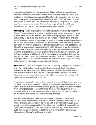 INF 310 Management Support Systems                                    UCC Level
300

make changes in the decision processes. EIS provides the evaluation of
vendors and buyers, the evaluation of purchased materials and parts, and
analysis of critical purchasing areas. Therefore, the executive can oversee
and review purchasing operations effectively with EIS. In addition, because
production planning and control depends heavily on the plant’s data base
and its communications with all manufacturing work centres, EIS also
provides an approach to improve production planning and control.

Marketing - In an organization, marketing executives’ role is to create the
future. Their main duty is managing available marketing resources to create
a more effective future. For this, they need make judgments about risk and
uncertainty of a project and its impact on company in short term and long
term. To assist marketing executives in making effective marketing decisions,
an EIS can be applied. EIS provides an approach to sales forecasting, which
can allow the market executive to compare sales forecast with past sales. EIS
also offers an approach to product price, which is found in venture analysis.
The market executive can evaluate pricing as related to competition along
with the relationship of product quality with price charged. In summary, EIS
software package enables marketing executives to manipulate the data by
looking for trends, performing audits of the sales data, and calculating totals,
averages, changes, variances, or ratios. All of these sales analysis functions
help marketing executives to make final decisions.

Medical - Executive information systems are coming to hospitals a little later
than they did to other industries, but there appears to be tremendous
interest at the executive level. These systems provide information that is
more timely, relevant, and concise than paper-based systems. With the
changing environment in healthcare, the ability to monitor key areas of the
operation in near real time is critical.

Hospitals are unusually information-rich environments. In fact, managements
consider hospitals to be perfect models of information-based organizations.
Within the hospital environment, EIS can gather up-to-the-minute information
from all vertical areas of the enterprise--finance, nursing, clinical areas,
medical staff--to provide executives with a high-level, real-time perspective
on indicators and trends that affect business success.

In truth, all hospitals already have some type of executive information
system; every paper report, procedural update, telephone message, fax, or
memo that executives receive serves as part of an information system. At
worst, the system may provide information that is outdated, inaccurate, or
open to misinterpretation. At best, it offers a temporary, static analysis of
data that cannot meet the needs of the fast-moving, highly competitive
atmosphere of today's healthcare operation.

                                                                      Page | 10
 