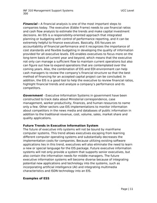 INF 310 Management Support Systems                                      UCC Level
300



Financial - A financial analysis is one of the most important steps to
companies today. The executive (Eddie Frame) needs to use financial ratios
and cash flow analysis to estimate the trends and make capital investment
decisions. An EIS is a responsibility-oriented approach that integrated
planning or budgeting with control of performance reporting, and it can be
extremely helpful to finance executives. Basically, EIS focuses on
accountability of financial performance and it recognizes the importance of
cost standards and flexible budgeting in developing the quality of information
provided for all executive levels. EIS enables executives to focus more on the
long-term basis of current year and beyond, which means that the executive
not only can manage a sufficient flow to maintain current operations but also
can figure out how to expand operations that are contemplated over the
coming years. Also, the combination of EIS and EDI environment can help
cash managers to review the company’s financial structure so that the best
method of financing for an accepted capital project can be concluded. In
addition, the EIS is a good tool to help the executive to review financial ratios,
highlight financial trends and analyze a company’s performance and its
competitors.

Government - Executive Information Systems in government have been
constructed to track data about Ministerial correspondence, case
management, worker productivity, finances, and human resources to name
only a few. Other sectors use EIS implementations to monitor information
about competitors in the news media and databases of public information in
addition to the traditional revenue, cost, volume, sales, market share and
quality applications.

Future Trends in Executive Information System
The future of executive info systems will not be bound by mainframe
computer systems. This trend allows executives escaping from learning
different computer operating systems and substantially decreases the
implementation costs for companies. Because utilizing existing software
applications lies in this trend, executives will also eliminate the need to learn
a new or special language for the EIS package. Future executive information
systems will not only provide a system that supports senior executives, but
also contain the information needs for middle managers. The future
executive information systems will become diverse because of integrating
potential new applications and technology into the systems, such as
incorporating artificial intelligence (AI) and integrating multimedia
characteristics and ISDN technology into an EIS.

Examples of ESS


                                                                        Page | 11
 