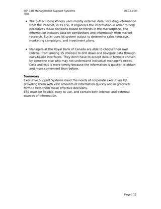 INF 310 Management Support Systems                                     UCC Level
300

 • The Sutter Home Winery uses mostly external data, including information
   from the Internet, in its ESS. It organizes the information in order to help
   executives make decisions based on trends in the marketplace. The
   information includes data on competitors and information from market
   research. Sutter uses its system output to determine sales forecasts,
   marketing campaigns, and investment plans.

 • Managers at the Royal Bank of Canada are able to choose their own
   criteria (from among 15 choices) to drill down and navigate data through
   easy-to-use interfaces. They don't have to accept data in formats chosen
   by someone else who may not understand individual manager's needs.
   Data analysis is more timely because the information is quicker to obtain
   and more convenient than before.

Summary
Executive Support Systems meet the needs of corporate executives by
providing them with vast amounts of information quickly and in graphical
form to help them make effective decisions.
ESS must be flexible, easy to use, and contain both internal and external
sources of information.




                                                                       Page | 12
 