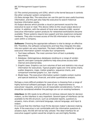 INF 310 Management Support Systems                                    UCC Level
300

(2) The central processing unit (CPU), which is the kernel because it controls
the other computer system components;
(3) Data storage files. The executive can use this part to save useful business
information, and this part also help the executive to search historical
business information easily;
(4) Output devices which provide a visual or permanent record for the
executive to save or read. This device refers to the visual output device or
printer. In addition, with the advent of local area networks (LAN), several
executive information system products for networked workstations became
available. These systems require less support and less expensive computer
hardware. They also increase access of the EIS information to many more
users within a company.

Software: Choosing the appropriate software is vital to design an effective
EIS. Therefore, the software components and how they integrate the data
into one system are very important. The basic software needed for a typical
executive information system includes four components:
  1. Text base software. The most common form of text is probably
     documents;
  2. Database. Heterogeneous databases residing on a range of vendor-
     specific and open computer platforms help executives access both
     internal and external data;
  3. Graphic base. Graphics can turn volumes of text and statistics into visual
     information for executives. Typical graphic types are: time series charts,
     scatter diagrams, maps, motion graphics, sequence charts, and
     comparison-oriented graphs (i.e., bar charts);
  4. Model base. The executive information system models contain routine
     and special statistical, financial, and other quantitative analysis.

Perhaps a more difficult problem for executives is choosing from a range of
highly technical software packages. Ease of use, responsiveness to
executives' requests, and price are all reasonable considerations. Further, it
should be considered whether the package can run on existing hardware.

Interface: An EIS needs to be efficient to retrieve relevant data for decision
makers, so the interface is very important. Several types of interfaces can be
available to the EIS structure, such as scheduled reports, questions &
answers, menu driven, command language, natural language, and input &
output.
It is crucial that the interface must fit the decision maker’s decision-making
style. If the executive is not comfortable with the information questions &
answers style, the EIS will not be fully utilized. The ideal interface for an
executive support system would be simple to use and highly flexible,


                                                                        Page | 3
 