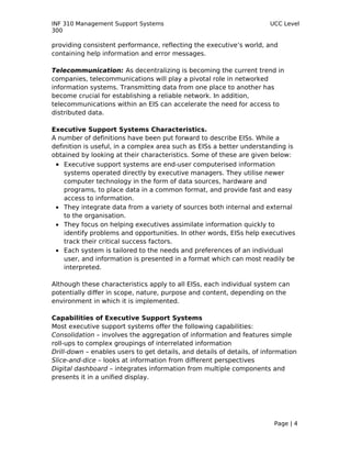 INF 310 Management Support Systems                                      UCC Level
300

providing consistent performance, reflecting the executive’s world, and
containing help information and error messages.

Telecommunication: As decentralizing is becoming the current trend in
companies, telecommunications will play a pivotal role in networked
information systems. Transmitting data from one place to another has
become crucial for establishing a reliable network. In addition,
telecommunications within an EIS can accelerate the need for access to
distributed data.

Executive Support Systems Characteristics.
A number of definitions have been put forward to describe EISs. While a
definition is useful, in a complex area such as EISs a better understanding is
obtained by looking at their characteristics. Some of these are given below:
 • Executive support systems are end-user computerised information
   systems operated directly by executive managers. They utilise newer
   computer technology in the form of data sources, hardware and
   programs, to place data in a common format, and provide fast and easy
   access to information.
 • They integrate data from a variety of sources both internal and external
   to the organisation.
 • They focus on helping executives assimilate information quickly to
   identify problems and opportunities. In other words, EISs help executives
   track their critical success factors.
 • Each system is tailored to the needs and preferences of an individual
   user, and information is presented in a format which can most readily be
   interpreted.

Although these characteristics apply to all EISs, each individual system can
potentially differ in scope, nature, purpose and content, depending on the
environment in which it is implemented.

Capabilities of Executive Support Systems
Most executive support systems offer the following capabilities:
Consolidation – involves the aggregation of information and features simple
roll-ups to complex groupings of interrelated information
Drill-down – enables users to get details, and details of details, of information
Slice-and-dice – looks at information from different perspectives
Digital dashboard – integrates information from multiple components and
presents it in a unified display.




                                                                         Page | 4
 