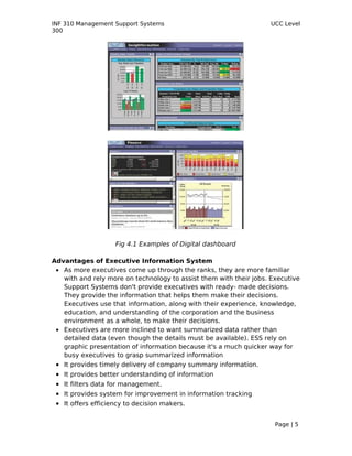 INF 310 Management Support Systems                                  UCC Level
300




                      Fig 4.1 Examples of Digital dashboard

Advantages of Executive Information System
 • As more executives come up through the ranks, they are more familiar
   with and rely more on technology to assist them with their jobs. Executive
   Support Systems don't provide executives with ready- made decisions.
   They provide the information that helps them make their decisions.
   Executives use that information, along with their experience, knowledge,
   education, and understanding of the corporation and the business
   environment as a whole, to make their decisions.
 • Executives are more inclined to want summarized data rather than
   detailed data (even though the details must be available). ESS rely on
   graphic presentation of information because it's a much quicker way for
   busy executives to grasp summarized information
 •   It provides timely delivery of company summary information.
 •   It provides better understanding of information
 •   It filters data for management.
 •   It provides system for improvement in information tracking
 •   It offers efficiency to decision makers.


                                                                     Page | 5
 