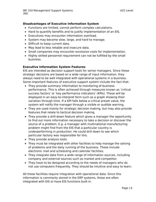 INF 310 Management Support Systems                                       UCC Level
300



Disadvantages of Executive Information System
 • Functions are limited, cannot perform complex calculations.
 • Hard to quantify benefits and to justify implementation of an EIS.
 • Executives may encounter information overload.
 • System may become slow, large, and hard to manage.
 • Difficult to keep current data.
 • May lead to less reliable and insecure data.
 • Small companies may encounter excessive costs for implementation.
 • Highly skilled personnel requirement can not be fulfilled by the small
   business.

Executive Information System Features
EIS are intended as decision support tools for senior managers. Since these
strategic decisions are based on a wide range of input information, they
always need to be well integrated with operational systems in a business.
Some important features of executive support system include the fact that:
 • They provide summary information to monitoring of business
    performance. This is often achieved through measures known as ‘critical
    success factors’ or ‘key performance indicators’ (KPIs). These will be
    displayed in an easy-to-interpret form such as a graph showing their
    variation through time. If a KPI falls below a critical preset value, the
    system will notify the manager through a visible or audible warning.
 • They are used mainly for strategic decision making, but may also provide
    features that relate to tactical decision making.
 • They provide a drill-down feature which gives a manager the opportunity
   to find out more information necessary to take a decision or discover the
   source of a problem. E.g. a manager with multinational manufacturing
   problem might find from the EIS that a particular country is
   underperforming in production. He could drill down to see which
   particular factory was responsible for this.
 • They provide analysis tools.
 • They must be integrated with other facilities to help manage the solving
   of problems and the daily running of the business. These include
   electronic mail and scheduling and calendar facilities.
 • They integrate data from a wide range of information sources, including
   company and external sources such as market and competitor.
 • They have to be designed according to the needs of managers who do
   not use computers frequently. They should be intuitive and easy to learn.

All these facilities require integration with operational data. Since this
information is commonly stored in the ERP systems, these are often
integrated with EIS or have EIS functions built in.

                                                                             Page | 6
 