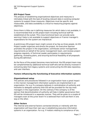 INF 310 Management Support Systems                                      UCC Level
300



EIS Project Team
The process of establishing organizational objectives and measures is
intimately linked with the task of locating relevant data in existing computer
systems to support those measures. Objectives must be specific and
measurable, and data availability is critical to measuring progress against
objectives.

Since there is little use in defining measures for which data is not available, it
is recommended that an EIS project team including technical staff be
established at the outset. This cross-functional team can provide early
warning if data is not available to support objectives or if senior manager's
expectations for the system are impractical.

A preliminary EIS project team might consist of as few as three people. An EIS
Project Leader organizes and directs the project. An Executive Sponsor
promotes the project in the organization, contributes senior management
requirements on behalf of the senior management team, and reviews project
progress regularly. A Technical Leader participates in requirements
gathering, reviewing plans, and ensuring technical feasibility of all proposals
during EIS definition.

As the focus of the project becomes more technical, the EIS project team may
be complemented by additional technical staff who will be directly involved in
extracting data from legacy systems and constructing the EIS data repository
and user interface.

Factors influencing the functioning of Executive information systems

Organizational setup
The policies and procedures followed in an organization have a great impact
in the manner management information systems are implemented in an
organization. For e.g. If a company believes in centralization of authority and
hesitates to delegate authority then EIS will be provided for the top most
managers in the organization. On the contrary if the company is of the
opinion that decentralization of authority will help in better governance then
EIS will be introduced in a separate manner. They will be given to a couple of
managers even at the junior level if it is believed that it will aid them in one
way or the other.

Other factors
The internal and external factors connected directly or indirectly with the
organization will have their own say in establishing executive information
systems in an organization. For e.g. if matters relating to compliance of tax,

                                                                          Page | 7
 