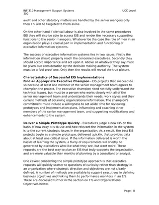 INF 310 Management Support Systems                                      UCC Level
300

audit and other statutory matters are handled by the senior mangers only
then EIS will be targeted to them alone.

On the other hand if clerical labour is also involved in the same procedures
EIS they will also be able to access EIS and render the necessary supporting
functions to the senior managers. Whatever be the case the role of men in an
organization plays a crucial part in implementation and functioning of
executive information systems.

The success of executive information systems lies in two issues. Firstly the
information should properly reach the concerned executives. Secondly they
should accord importance and act upon it. Above all whatever they say must
be given due consideration by the decision making authority. The system
must be a fool proof one. Only then the results will reveal the true picture.

Characteristics of Successful EIS Implementations
Find an Appropriate Executive Champion - EIS projects that succeed do
so because at least one member of the senior management team agrees to
champion the project. The executive champion need not fully understand the
technical issues, but must be a person who works closely with all of the
senior management team and understands their needs, work styles and their
current methods of obtaining organizational information. The champion's
commitment must include a willingness to set aside time for reviewing
prototypes and implementation plans, influencing and coaching other
members of the senior management team, and suggesting modifications and
enhancements to the system.

Deliver a Simple Prototype Quickly - Executives judge a new EIS on the
basis of how easy it is to use and how relevant the information in the system
is to the current strategic issues in the organization. As a result, the best EIS
projects begin as a simple prototype, delivered quickly, that provides data
about at least one critical issue. If the information delivered is worth the
hassle of learning the system, a flurry of requirements will shortly be
generated by executives who like what they see, but want more. These
requests are the best way to plan an EIS that truly supports the organization,
and are more valuable than months of planning by a consultant or analyst.

One caveat concerning the simple prototype approach is that executive
requests will quickly scatter to questions of curiosity rather than strategy in
an organization where strategic direction and objectives are not clearly
defined. A number of methods are available to support executives in defining
business objectives and linking them to performance monitors in an EIS.
These are discussed further in the section on EIS and Organizational
Objectives below.

                                                                         Page | 8
 