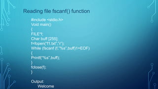 Reading file fscanf() function
#include <stdio.h>
Void main()
{
FILE*f;
Char buff [255];
f=fopen(“f1.txt”,”r”);
While (fscanf (f,”%s”,buff)1=EOF)
{
Printf(“%s”,buff);
}
fclose(f);
}
Output:
Welcome
 