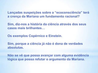 Lançadas suspeições sobre a “ecoconsciência” terá
a crença da Mariana um fundamento racional?

Sim, diz-nos a história da ciência através dos seus
casos mais brilhantes…

Os exemplos Copérnico e Einstein.

Sim, porque a ciência já não é dona de verdades
absolutas.

Não se vê que possa avançar com alguma evidência
lógica que possa refutar o argumento da Mariana.
 
