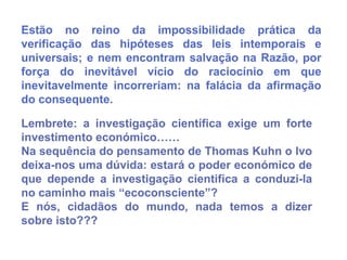 Estão no reino da impossibilidade prática da
verificação das hipóteses das leis intemporais e
universais; e nem encontram salvação na Razão, por
força do inevitável vício do raciocínio em que
inevitavelmente incorreriam: na falácia da afirmação
do consequente.

Lembrete: a investigação científica exige um forte
investimento económico……
Na sequência do pensamento de Thomas Kuhn o Ivo
deixa-nos uma dúvida: estará o poder económico de
que depende a investigação cientifica a conduzi-la
no caminho mais “ecoconsciente”?
E nós, cidadãos do mundo, nada temos a dizer
sobre isto???
 