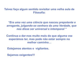 Talvez faça algum sentido revisitar uma velha aula de
                     Filosofia:


  “Era uma vez uma ciência que nasceu prepotente e
 arrogante, julgando-se senhora da uma Verdade, que
        nos disse ser universal e intemporal “

 Continua a dar-nos muito mais do que alguma vez
  esperámos ter, mas pode não estar sempre no
                melhor caminho…

  Estejamos atentos e vigilantes.

  Sejamos exigentes!!!
 
