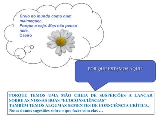 Creio no mundo como num
   malmequer,
   Porque o vejo. Mas não penso
   nele.
   Caeiro




                                  POR QUE ESTAMOS AQUI?




PORQUE TEMOS UMA MÃO CHEIA DE SUSPEIÇÕES A LANÇAR
SOBRE AS NOSSAS BOAS “ECOCONSCIÊNCIAS”
TAMBÉM TEMOS ALGUMAS SEMENTES DE CONSCIÊNCIA CRÍTICA.
Nota: damos sugestões sobre o que fazer com elas …
 