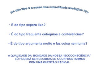 • É do tipo separa lixo?

• É do tipo frequenta colóquios e conferências?

• É do tipo argumenta muito e faz coisa nenhuma?


A QUALIDADE DA BONDADE DA NOSSA “ECOCONSCIÊNCIA”
    SÓ PODERÁ SER DECIDIDA SE A CONFRONTARMOS
             COM UMA QUESTÃO RADICAL
 