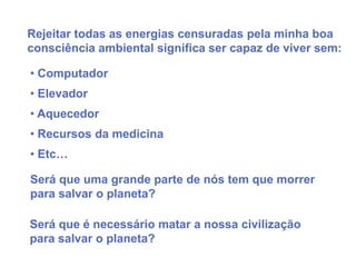 Rejeitar todas as energias censuradas pela minha boa
consciência ambiental significa ser capaz de viver sem:

• Computador
• Elevador
• Aquecedor
• Recursos da medicina
• Etc…

Será que uma grande parte de nós tem que morrer
para salvar o planeta?

Será que é necessário matar a nossa civilização
para salvar o planeta?
 