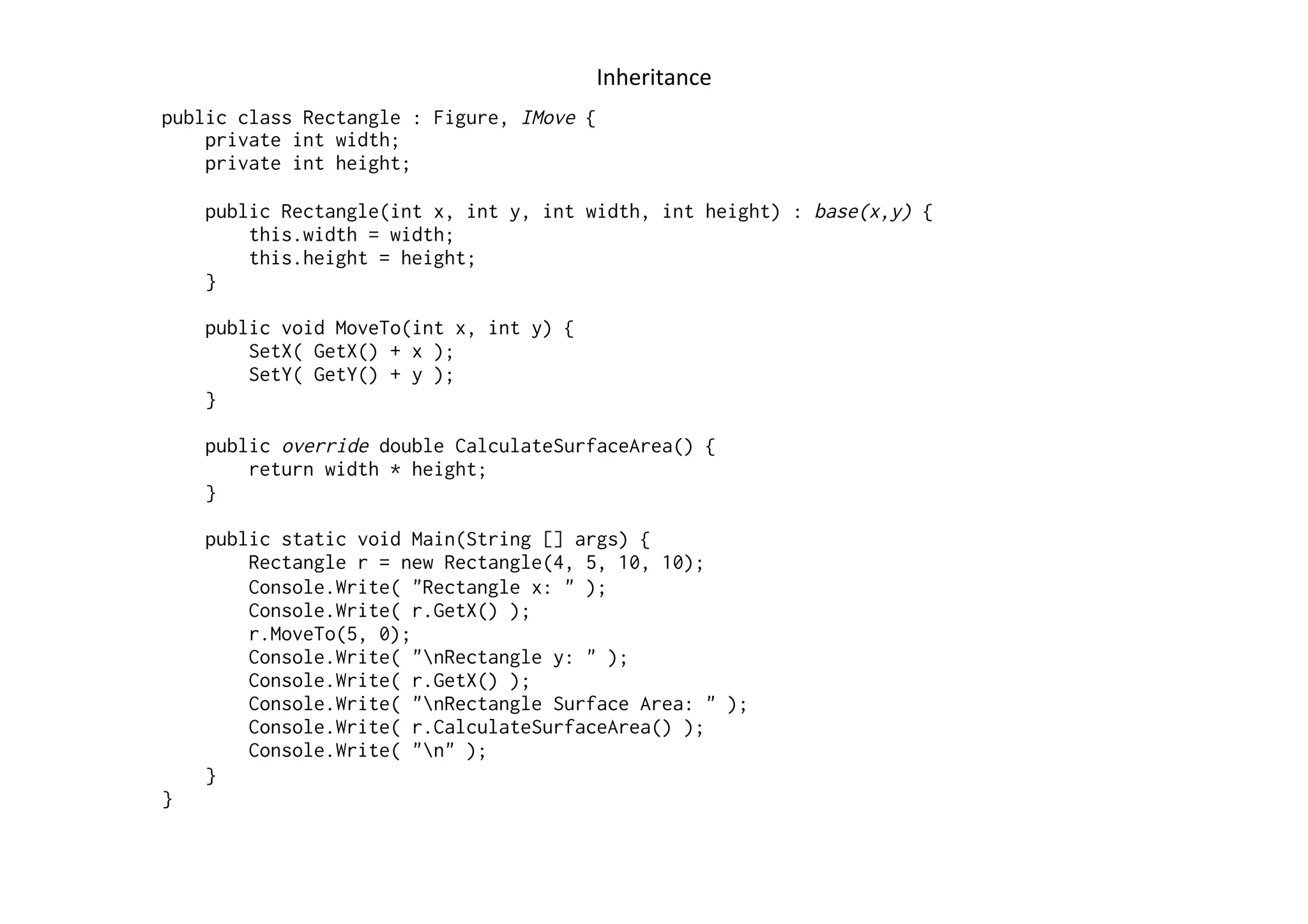Inheritance	
  
public class Rectangle : Figure, IMove {
    private int width;
    private int height;

    public Rectangle(int x, int y, int width, int height) : base(x,y) {
        this.width = width;
        this.height = height;
    }

    public void MoveTo(int x, int y) {
        SetX( GetX() + x );
        SetY( GetY() + y );
    }

    public override double CalculateSurfaceArea() {
        return width * height;
    }

    public static void Main(String [] args) {
        Rectangle r = new Rectangle(4, 5, 10, 10);
        Console.Write( "Rectangle x: " );
        Console.Write( r.GetX() );
        r.MoveTo(5, 0);
        Console.Write( "nRectangle y: " );
        Console.Write( r.GetX() );
        Console.Write( "nRectangle Surface Area: " );
        Console.Write( r.CalculateSurfaceArea() );
        Console.Write( "n" );
    }
}
 