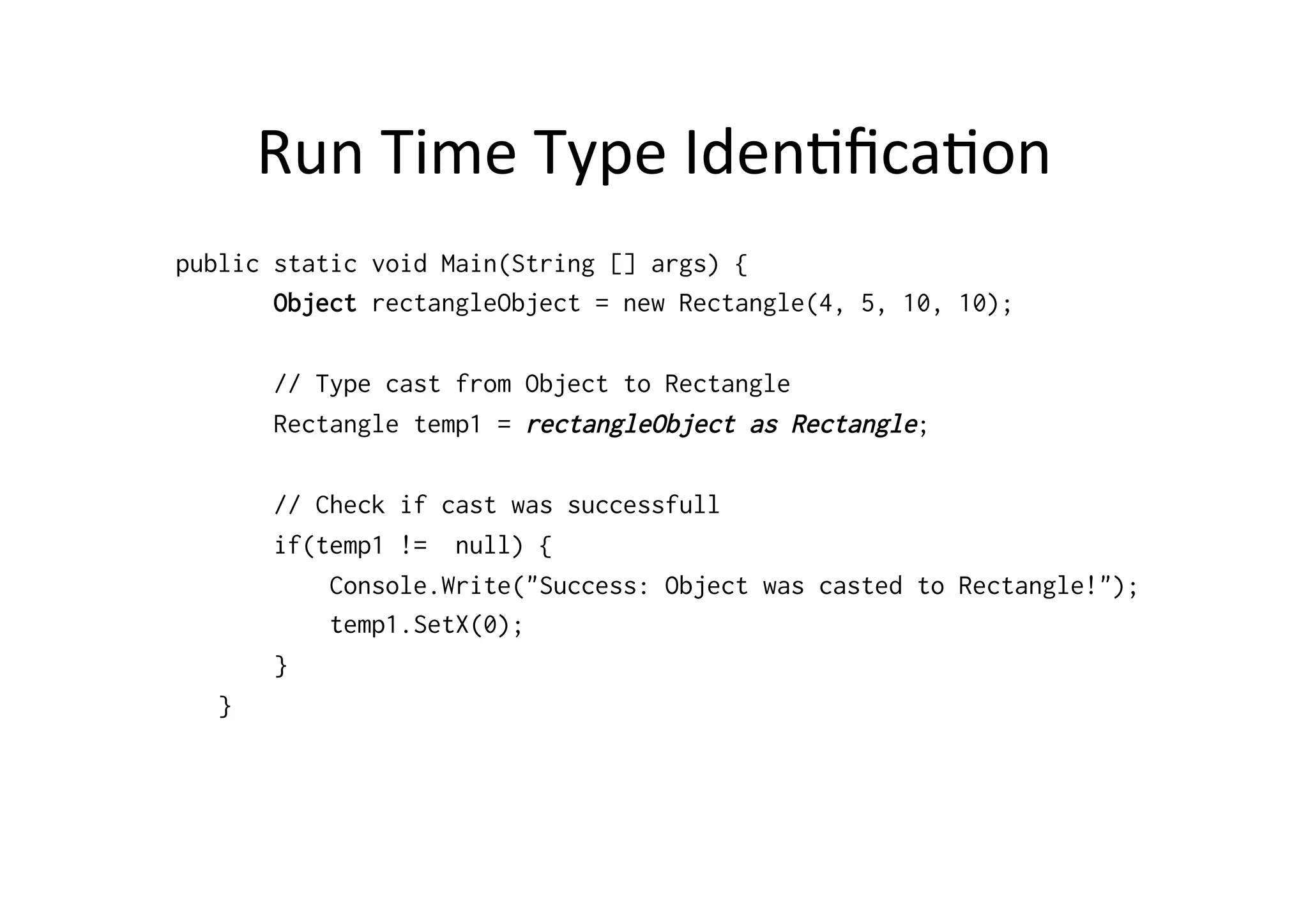 Run	
  Time	
  Type	
  IdenRﬁcaRon	
  
public static void Main(String [] args) {
       Object rectangleObject = new Rectangle(4, 5, 10, 10);

       // Type cast from Object to Rectangle
       Rectangle temp1 = rectangleObject as Rectangle;

       // Check if cast was successfull
       if(temp1 != null) {
           Console.Write("Success: Object was casted to Rectangle!");
           temp1.SetX(0);
       }
   }
 