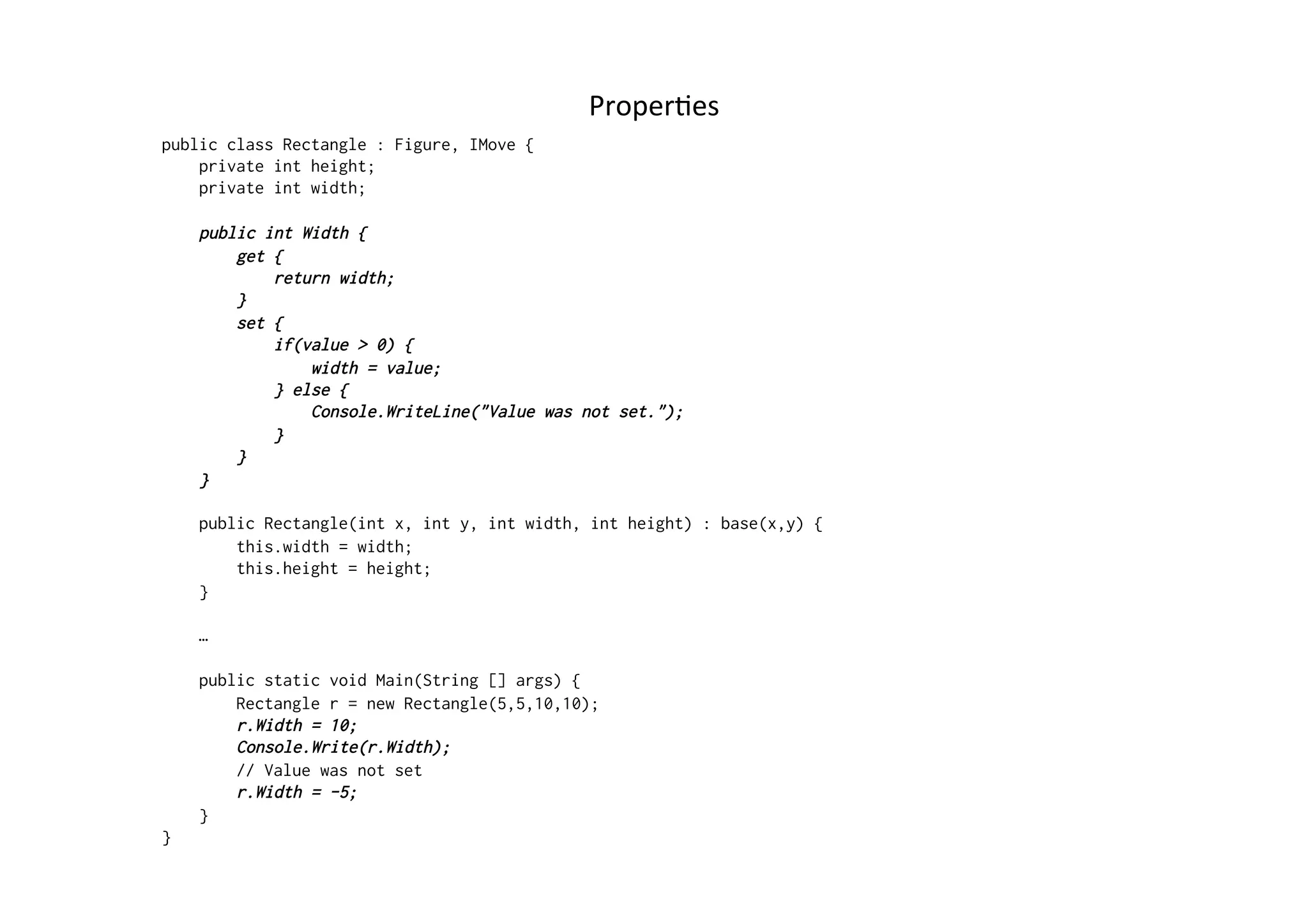 ProperRes	
  
public class Rectangle : Figure, IMove {
    private int height;
    private int width;

    public int Width {
        get {
            return width;
        }
        set {
            if(value > 0) {
                width = value;
            } else {
                Console.WriteLine("Value was not set.");
            }
        }
    }

    public Rectangle(int x, int y, int width, int height) : base(x,y) {
        this.width = width;
        this.height = height;
    }

    …

    public static void Main(String [] args) {
        Rectangle r = new Rectangle(5,5,10,10);
        r.Width = 10;
        Console.Write(r.Width);
        // Value was not set
        r.Width = -5;
    }
}
 