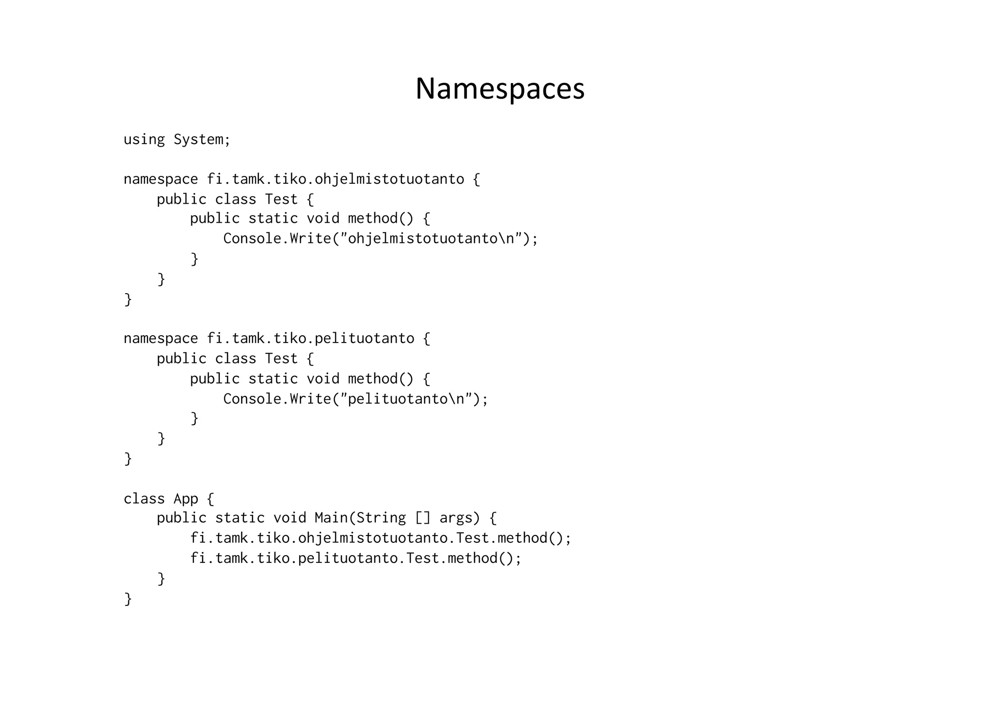Namespaces	
  
using System;

namespace fi.tamk.tiko.ohjelmistotuotanto {
    public class Test {
        public static void method() {
            Console.Write("ohjelmistotuotanton");
        }
    }
}

namespace fi.tamk.tiko.pelituotanto {
    public class Test {
        public static void method() {
            Console.Write("pelituotanton");
        }
    }
}

class App {
    public static void Main(String [] args) {
        fi.tamk.tiko.ohjelmistotuotanto.Test.method();
        fi.tamk.tiko.pelituotanto.Test.method();
    }
}
 