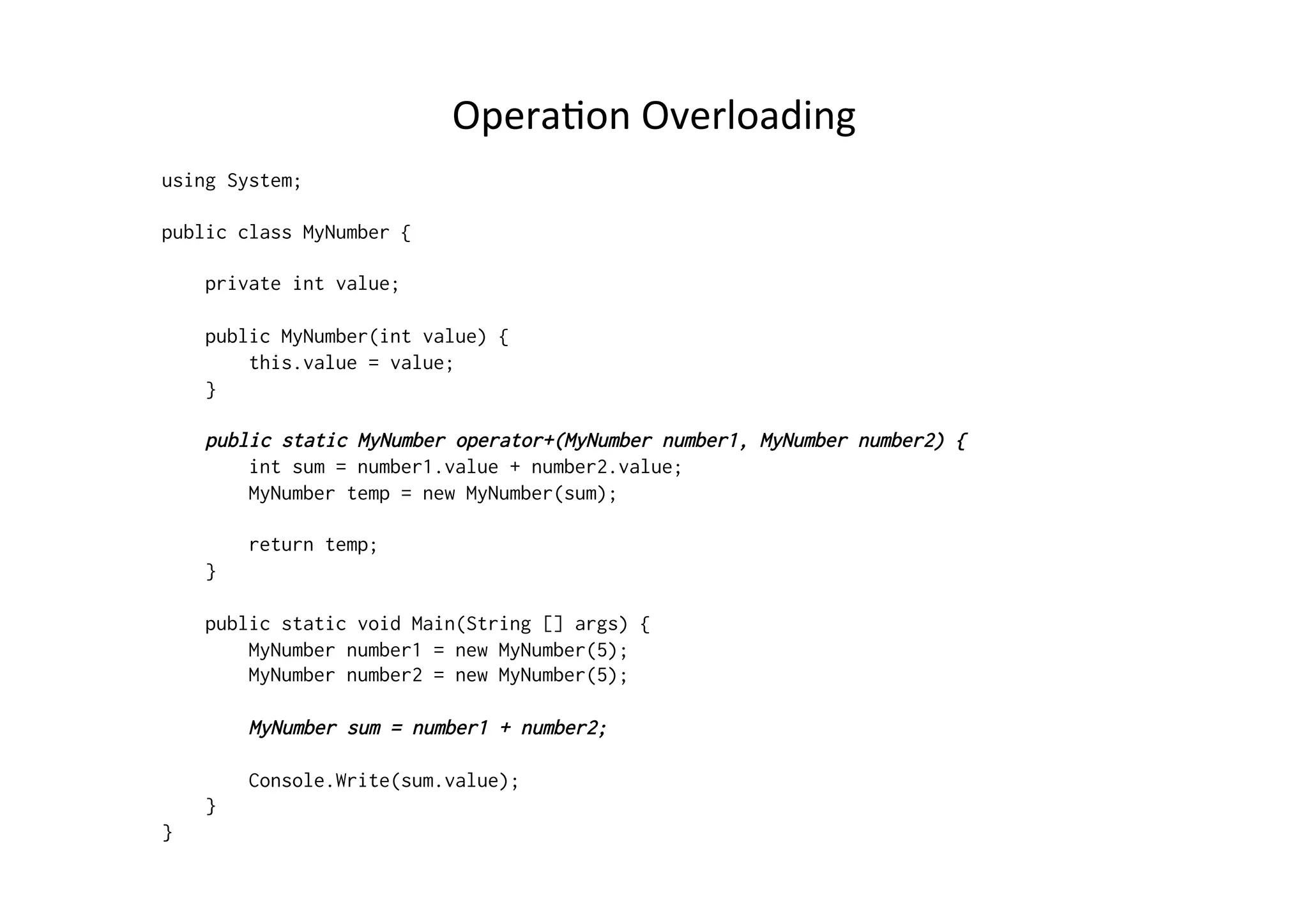 OperaRon	
  Overloading	
  
using System;

public class MyNumber {

    private int value;

    public MyNumber(int value) {
        this.value = value;
    }

    public static MyNumber operator+(MyNumber number1, MyNumber number2) {
        int sum = number1.value + number2.value;
        MyNumber temp = new MyNumber(sum);

        return temp;
    }

    public static void Main(String [] args) {
        MyNumber number1 = new MyNumber(5);
        MyNumber number2 = new MyNumber(5);

        MyNumber sum = number1 + number2;

        Console.Write(sum.value);
    }
}
 