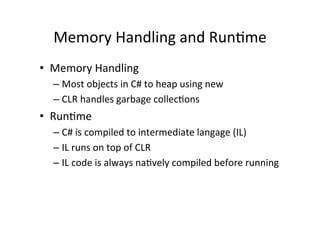 Memory	
  Handling	
  and	
  RunRme	
  
•  Memory	
  Handling	
  
   –  Most	
  objects	
  in	
  C#	
  to	
  heap	
  using	
  new	
  
   –  CLR	
  handles	
  garbage	
  collecRons	
  
•  RunRme	
  
   –  C#	
  is	
  compiled	
  to	
  intermediate	
  langage	
  (IL)	
  
   –  IL	
  runs	
  on	
  top	
  of	
  CLR	
  
   –  IL	
  code	
  is	
  always	
  naRvely	
  compiled	
  before	
  running	
  
 