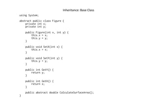 Inheritance:	
  Base	
  Class	
  
using System;
abstract public class Figure {
    private int x;
    private int y;
    public Figure(int x, int y) {
        this.x = x;
        this.y = y;
    }
    public void SetX(int x) {
        this.x = x;
    }
    public void SetY(int y) {
        this.y = y;
    }
    public int GetY() {
        return y;
    }
    public int GetX() {
        return x;
    }
    public abstract double CalculateSurfaceArea();
}
 