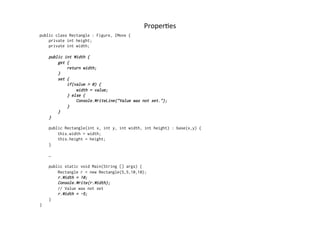 ProperRes	
  
public class Rectangle : Figure, IMove {
    private int height;
    private int width;

    public int Width {
        get {
            return width;
        }
        set {
            if(value > 0) {
                width = value;
            } else {
                Console.WriteLine("Value was not set.");
            }
        }
    }

    public Rectangle(int x, int y, int width, int height) : base(x,y) {
        this.width = width;
        this.height = height;
    }

    …

    public static void Main(String [] args) {
        Rectangle r = new Rectangle(5,5,10,10);
        r.Width = 10;
        Console.Write(r.Width);
        // Value was not set
        r.Width = -5;
    }
}
 