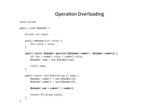 OperaRon	
  Overloading	
  
using System;

public class MyNumber {

    private int value;

    public MyNumber(int value) {
        this.value = value;
    }

    public static MyNumber operator+(MyNumber number1, MyNumber number2) {
        int sum = number1.value + number2.value;
        MyNumber temp = new MyNumber(sum);

        return temp;
    }

    public static void Main(String [] args) {
        MyNumber number1 = new MyNumber(5);
        MyNumber number2 = new MyNumber(5);

        MyNumber sum = number1 + number2;

        Console.Write(sum.value);
    }
}
 